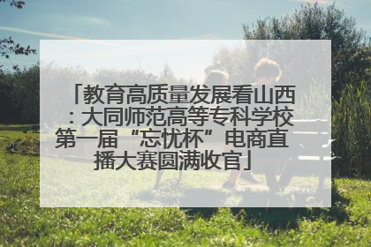 教育高质量发展看山西：大同师范高等专科学校第一届“忘忧杯”电商直播大赛圆满收官