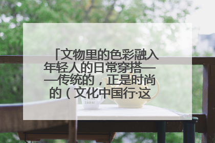 文物里的色彩融入年轻人的日常穿搭——传统的，正是时尚的（文化中国行·这些美 很中国）