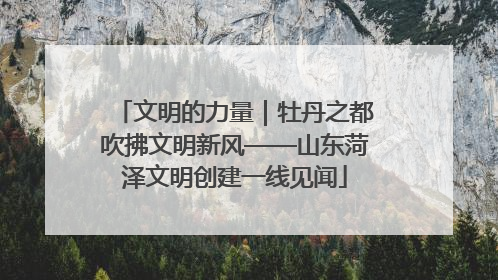 文明的力量｜牡丹之都吹拂文明新风——山东菏泽文明创建一线见闻