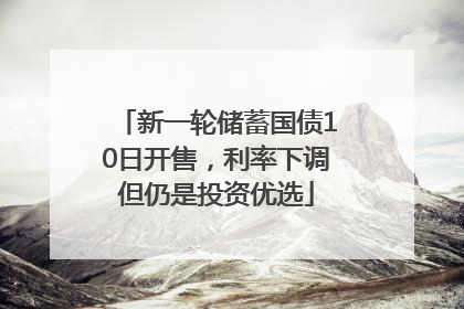新一轮储蓄国债10日开售，利率下调但仍是投资优选