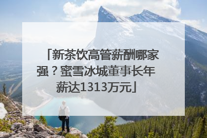 新茶饮高管薪酬哪家强？蜜雪冰城董事长年薪达1313万元