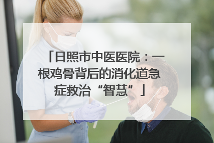 日照市中医医院：一根鸡骨背后的消化道急症救治“智慧”