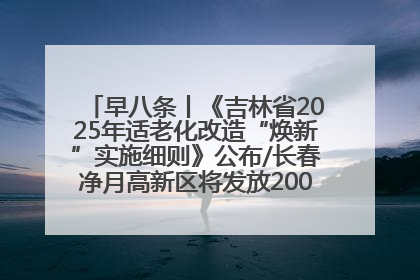 早八条丨《吉林省2025年适老化改造“焕新”实施细则》公布/长春净月高新区将发放200万元汽车消费券！