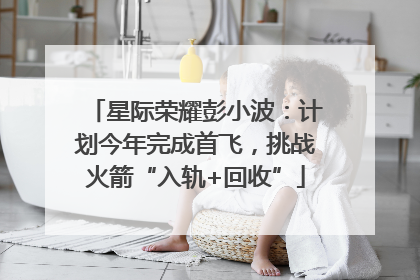 星际荣耀彭小波：计划今年完成首飞，挑战火箭“入轨+回收”