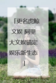 更名虎鲸文娱 阿里大文娱锚定娱乐新生态