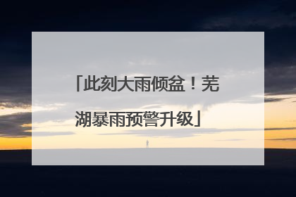 此刻大雨倾盆！芜湖暴雨预警升级