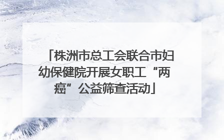 株洲市总工会联合市妇幼保健院开展女职工“两癌”公益筛查活动