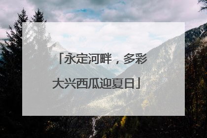 永定河畔，多彩大兴西瓜迎夏日