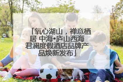 氧心湖山，禅意栖居 中海•庐山西海君澜度假酒店品牌产品焕新发布
