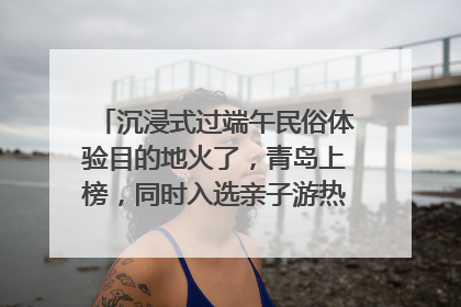 沉浸式过端午民俗体验目的地火了，青岛上榜，同时入选亲子游热门Top10