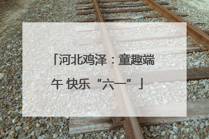 河北鸡泽：童趣端午 快乐“六一”