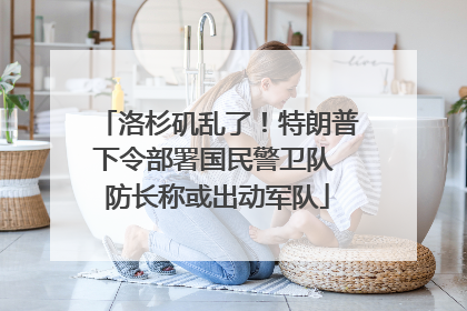 洛杉矶乱了！特朗普下令部署国民警卫队 防长称或出动军队