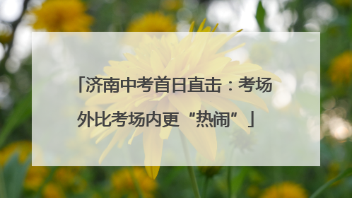 济南中考首日直击：考场外比考场内更“热闹”