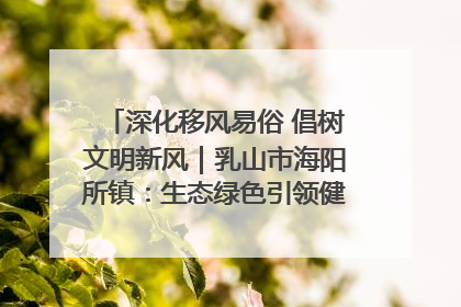 深化移风易俗 倡树文明新风｜乳山市海阳所镇：生态绿色引领健康生活新时尚