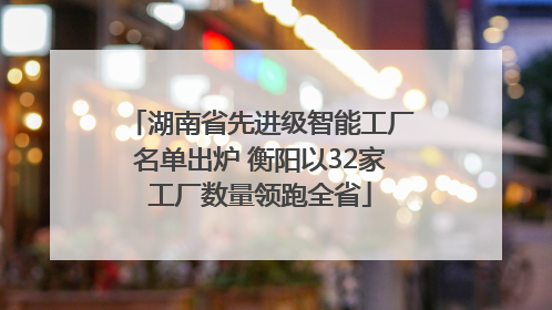 湖南省先进级智能工厂名单出炉 衡阳以32家工厂数量领跑全省