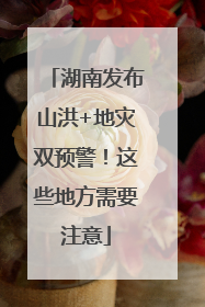 湖南发布山洪+地灾双预警！这些地方需要注意