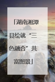 湖南湘潭县绘就“三色融合”共富图景