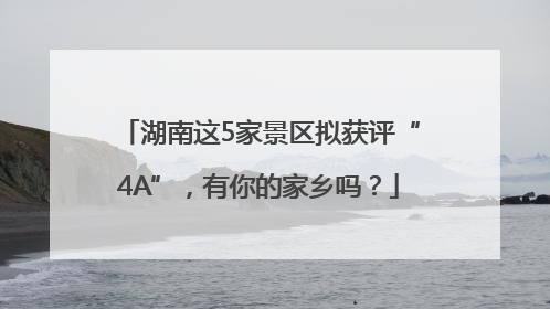 湖南这5家景区拟获评“4A”，有你的家乡吗？