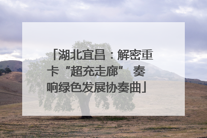 湖北宜昌：解密重卡“超充走廊” 奏响绿色发展协奏曲
