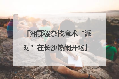 湘鄂赣杂技魔术“派对”在长沙热闹开场