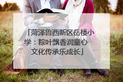 菏泽鲁西新区岳楼小学：粽叶飘香润童心 文化传承乐成长