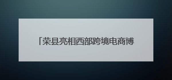 荣县亮相西部跨境电商博览会 订单超400万元
