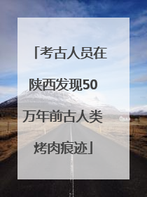 考古人员在陕西发现50万年前古人类烤肉痕迹