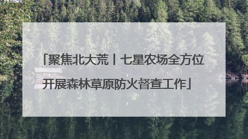 聚焦北大荒丨七星农场全方位开展森林草原防火督查工作