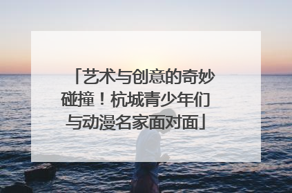 艺术与创意的奇妙碰撞！杭城青少年们与动漫名家面对面