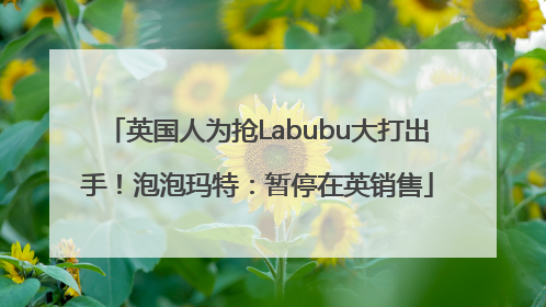英国人为抢Labubu大打出手！泡泡玛特：暂停在英销售