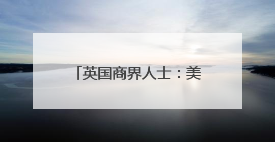 英国商界人士：美关税政策成跨国企业运营中的关键障碍