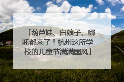 葫芦娃、白娘子、哪吒都来了！杭州这所学校的儿童节满满国风