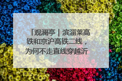 观澜亭｜滨淄莱高铁和京沪高铁二线，为何不走直线穿越沂蒙山腹地？