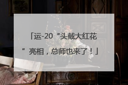 运-20“头戴大红花”亮相，总师也来了！