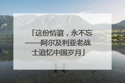 这份情谊，永不忘——阿尔及利亚老战士追忆中国岁月