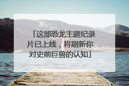 这部恐龙主题纪录片已上线，将刷新你对史前巨兽的认知