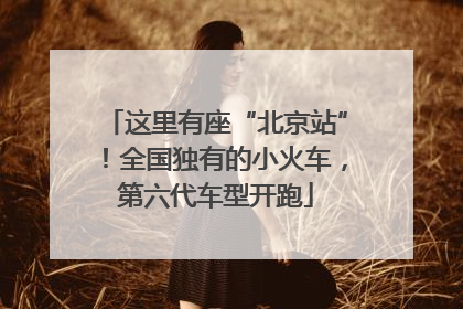 这里有座“北京站”！全国独有的小火车，第六代车型开跑