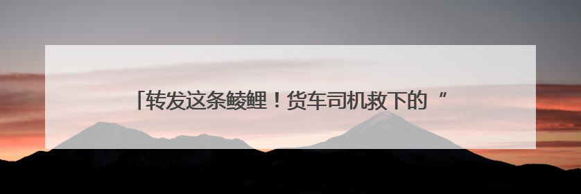 转发这条鲮鲤！货车司机救下的“胖宝宝”，是国家一级保护动物！
