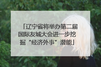 辽宁省将举办第二届国际友城大会进一步挖掘“经济外事”潜能