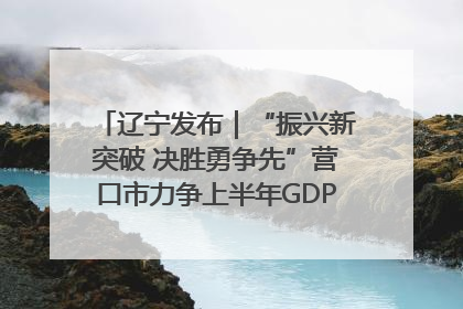 辽宁发布｜“振兴新突破 决胜勇争先”营口市力争上半年GDP增长6%左右