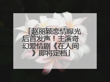 赵丽颖恋情曝光后首发声！主演奇幻爱情剧《在人间》即将定档