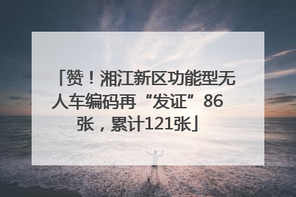 赞！湘江新区功能型无人车编码再“发证”86张，累计121张