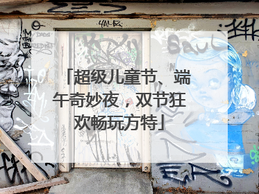 超级儿童节、端午奇妙夜，双节狂欢畅玩方特