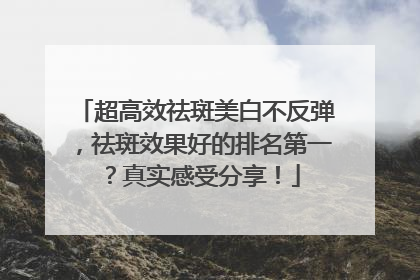 超高效祛斑美白不反弹，祛斑效果好的排名第一？真实感受分享！