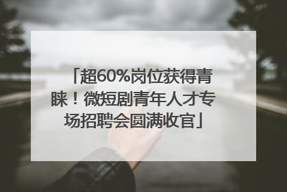 超60%岗位获得青睐！微短剧青年人才专场招聘会圆满收官
