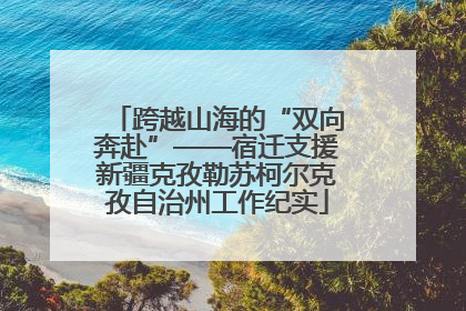 跨越山海的“双向奔赴”——宿迁支援新疆克孜勒苏柯尔克孜自治州工作纪实