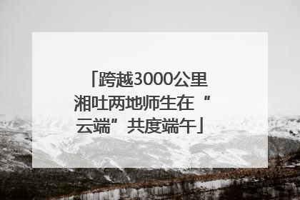 跨越3000公里 湘吐两地师生在“云端”共度端午