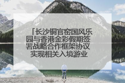 长沙铜官窑国风乐园与香港金彩假期签署战略合作框架协议 实现相关入境游业务增收超亿元