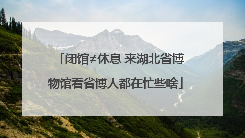 闭馆≠休息 来湖北省博物馆看省博人都在忙些啥