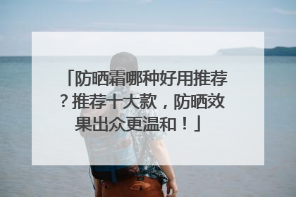 防晒霜哪种好用推荐？推荐十大款，防晒效果出众更温和！